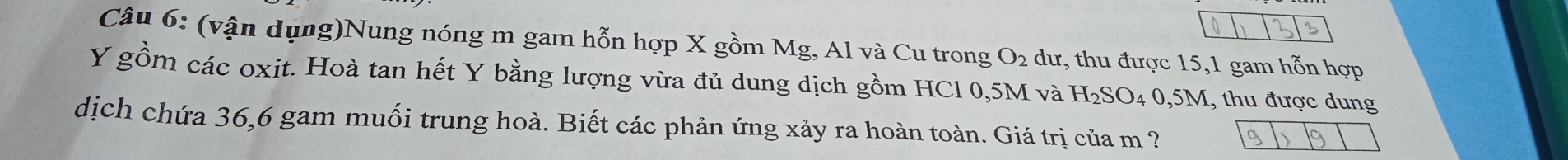 (vận dụng)Nung nóng m gam hỗn hợp X gồm Mg, Al và Cu trong O_2 dư, thu được 15, 1 gam hỗn hợp
Y gồm các oxit. Hoà tan hết Y bằng lượng vừa đủ dung dịch gồm HCl 0,5M và H_2SO_40,5M , thu được dung 
dịch chứa 36, 6 gam muối trung hoà. Biết các phản ứng xảy ra hoàn toàn. Giá trị của m ?