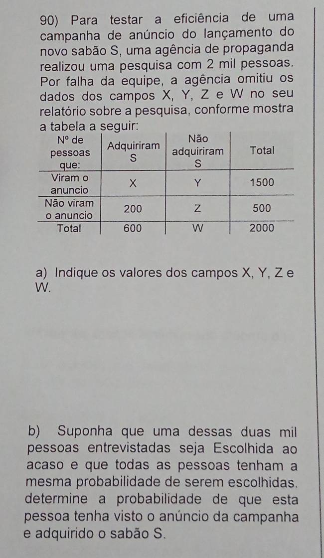 Para testar a eficiência de uma
campanha de anúncio do lançamento do
novo sabão S, uma agência de propaganda
realizou uma pesquisa com 2 mil pessoas.
Por falha da equipe, a agência omitiu os
dados dos campos X, Y, Z e W no seu
relatório sobre a pesquisa, conforme mostra
a) Indique os valores dos campos X, Y, Z e
W.
b) Suponha que uma dessas duas mil
pessoas entrevistadas seja Escolhida ao
acaso e que todas as pessoas tenham a
mesma probabilidade de serem escolhidas.
determine a probabilidade de que esta
pessoa tenha visto o anúncio da campanha
e adquirido o sabão S.