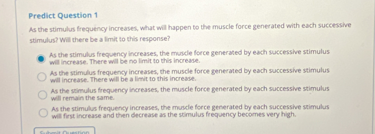 Predict Question 1
As the stimulus frequency increases, what will happen to the muscle force generated with each successive
stimulus? Will there be a limit to this response?
As the stimulus frequency increases, the muscle force generated by each successive stimulus
will increase. There will be no limit to this increase.
As the stimulus frequency increases, the muscle force generated by each successive stimulus
will increase. There will be a limit to this increase.
As the stimulus frequency increases, the muscle force generated by each successive stimulus
will remain the same.
As the stimulus frequency increases, the muscle force generated by each successive stimulus
will first increase and then decrease as the stimulus frequency becomes very high.
Cub m it Quoction