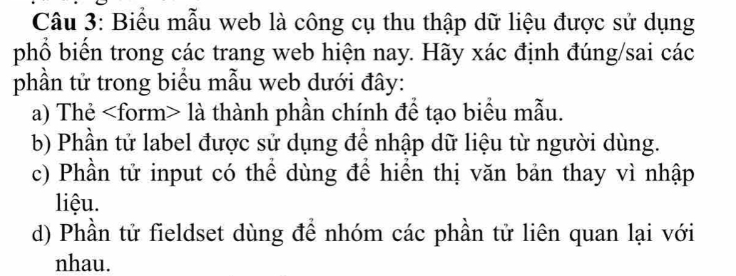 Biểu mẫu web là công cụ thu thập dữ liệu được sử dụng 
phổ biến trong các trang web hiện nay. Hãy xác định đúng/sai các 
phần tử trong biểu mẫu web dưới đây: 
a) Thẻ là thành phần chính để tạo biểu mẫu. 
b) Phần tử label được sử dụng để nhập dữ liệu từ người dùng. 
c) Phần tử input có thể dùng để hiển thị văn bản thay vì nhập 
liệu. 
d) Phần tử fieldset dùng để nhóm các phần tử liên quan lại với 
nhau.