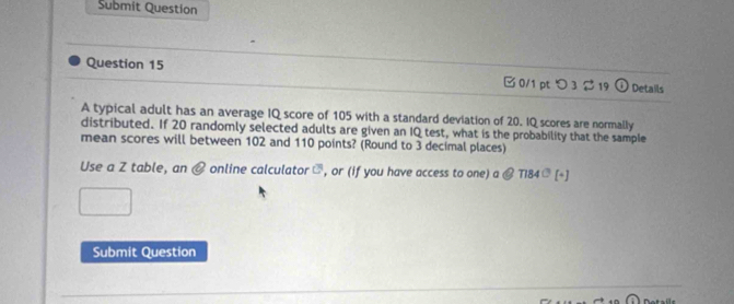 Submit Question 
Question 15 □ 0/1 pt つ 3 2 19 ① Details 
A typical adult has an average IQ score of 105 with a standard deviation of 20. IQ scores are normally 
distributed. If 20 randomly selected adults are given an IQ test, what is the probability that the sample 
mean scores will between 102 and 110 points? (Round to 3 decimal places) 
Use a Z table, an @ online calculator ], or (if you have access to one) a @ T184ª [+] 
Submit Question