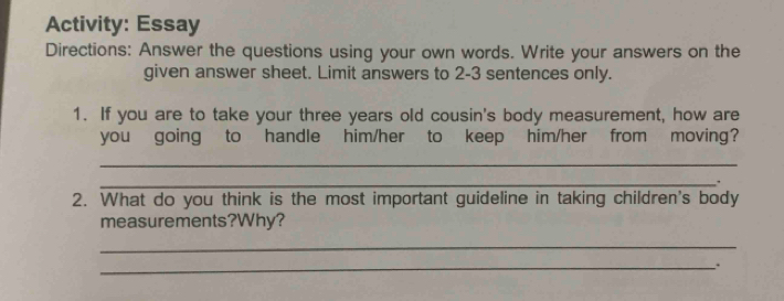 Activity: Essay 
Directions: Answer the questions using your own words. Write your answers on the 
given answer sheet. Limit answers to 2-3 sentences only. 
1. If you are to take your three years old cousin's body measurement, how are 
you going to handle him/her to keep him/her from moving? 
_ 
_, 
2. What do you think is the most important guideline in taking children's body 
measurements?Why? 
_ 
_.