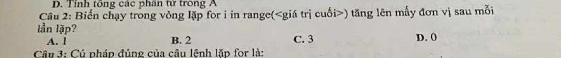 D. Tính tổng các phân tử trong A
Câu 2: Biển chạy trong vòng lặp for i in range( giá trị cuối ) tăng lên mấy đơn vị sau mỗi
lần lặp?
A. l B. 2 C. 3 D. 0
Câu 3: Cú pháp đúng của câu lệnh lặp for là: