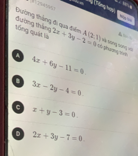 x 88%=
#12945957
jeau vn lý (Tổng hợp)
Nộp bài
Đường thắng đi qua điểm
Báo lội
đường thắng có phương trình
tổng quát là 2x+3y-2=0 A(2;1) và song song với
A 4x+6y-11=0.
B 3x-2y-4=0.
C x+y-3=0.
D 2x+3y-7=0.