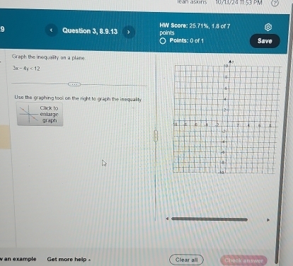 leah askins 10/3/24 11.53 PM 
HW Score: 25.71%, 1.8 of 7 
Question 3, 8.9.13 paints 
Points: 0 of 1 Save 
Graph the inequality on a plane.
3x-4y<12</tex> 
Use the graphing tool on the right to graph the inequality 
Click to enlarge 
graph 
w an example Get more help - Clear all Check answer