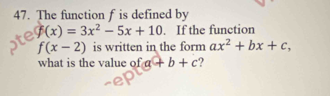 The function f is defined by
f(x)=3x^2-5x+10. If the function
f(x-2) is written in the form ax^2+bx+c, 
what is the value of a+b+c 2