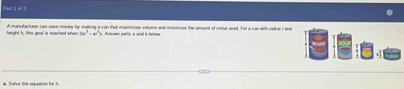 A manufacturer can save money by making a can that maximizes volume and minimizes the amount of metal used. For a can with radius r and 
height h, this goal is reached when 2π r^3=π r^2h h. Answer parts a and b below. 
a. Solve the equation for h.