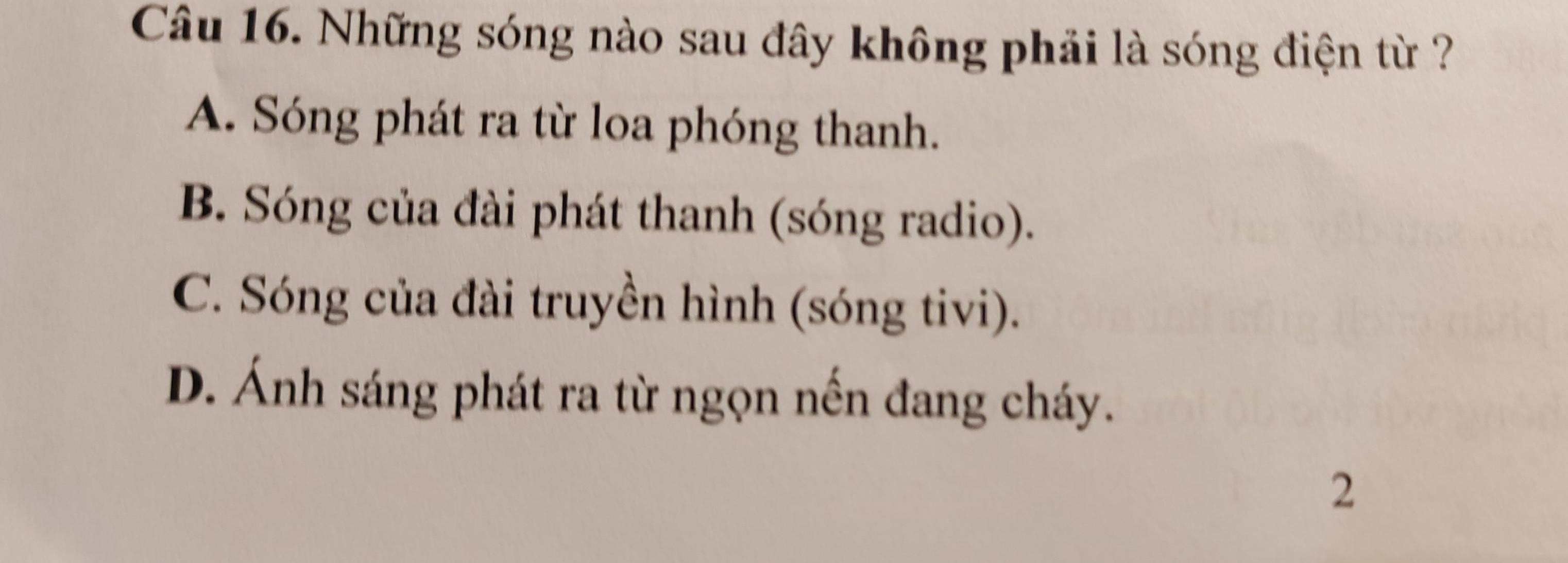 Những sóng nào sau đây không phải là sóng điện từ ?
A. Sóng phát ra từ loa phóng thanh.
B. Sóng của đài phát thanh (sóng radio).
C. Sóng của đài truyền hình (sóng tivi).
D. Ánh sáng phát ra từ ngọn nến đang cháy.
2