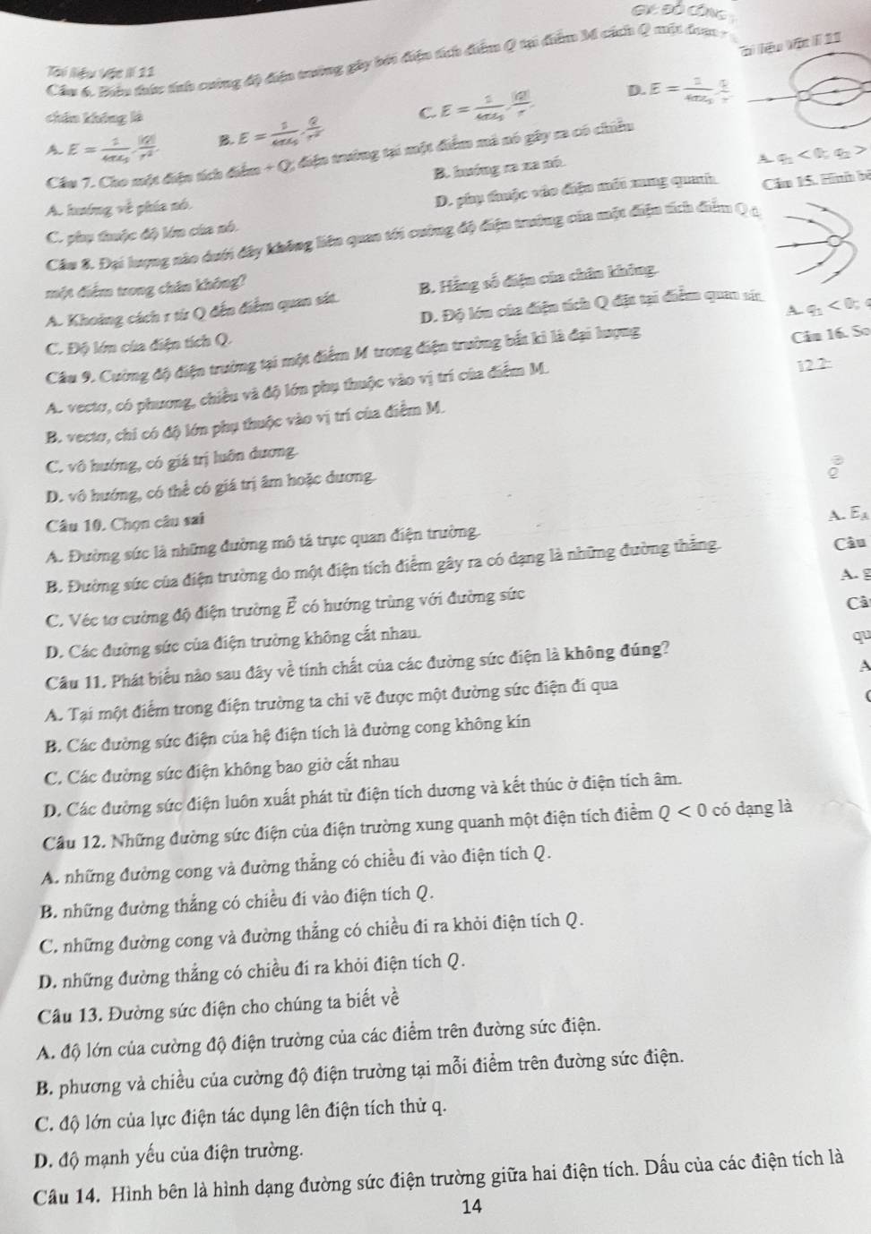 liệu Vật 1 11
Cầu 6. Biêu thức tnh cuờng độ điện tưởng gây bởi điện tích điểm Q tại điểm M cách Q một đaa -
Tài Niệu Vật II 11
D. E=frac 14π epsilon _1 q/r 
chin không là
A E=frac 14π epsilon _3·  |q|/r^2  B. E=frac 14π epsilon _0·  Q/r^2  C. E=frac 14π varepsilon _0 |q|/r 
Cầu 7. Cho một điện tích điểm + Q, điện trướng tại một điểm mô nó gây ra có chiếu
B. hướng ra xa nó.
A q_1<0;q_2>
A. hướng về phía nó.
D. phụ thuộc vào điệu mớt mng quah
C. phụ thuộc độ lớn của nó. Cầu 15. Hình bộ
Cầu 8. Đại lượng nào dưới đây không liên quan tới cuờng độ điện trưởng của một điện tích điểm Q á
một điểm trong chân không?
A. Khoảng cách r từ Q đến điểm quan sát. B. Hãng số điện của chân không.
D. Độ lớu của điện tích Q đặt tại điểm quan sia
Câu 9. Cường độ điện trường tại một điểm M trong điện trường bắt kì là đại lượng A 9: < 0; c
C. Độ lớn của điện tích Q.
12.2:
A. vectơ, có phương, chiều và độ lớn phụ thuộc vào vị trí của điểm M. Câu 16. So
B. vectơ, chi có độ lớn phụ thuộc vào vị trí của điểm M.
C. vô hướng, có giá trị luôn dương.
:
D. vô hướng, có thể có giá trị âm hoặc dương.
Q
Câu 10. Chọn câu sai
A. E_A
A. Đường sức là những đường mô tả trực quan điện trường.
B. Đường sức của điện trường do một điện tích điểm gây ra có dạng là những đường thắng Câu
A. g
C. Véc tơ cường độ điện trường vector E có hướng trùng với đường sức
Câ
D. Các đường sức của điện trường không cắt nhau.
Cầu 11. Phát biểu nào sau đây về tính chất của các đường sức điện là không đúng? qu
A
A. Tại một điểm trong điện trường ta chi vẽ được một đường sức điện đi qua
B. Các đường sức điện của hệ điện tích là đường cong không kín
C. Các đường sức điện không bao giờ cất nhau
D. Các đường sức điện luôn xuất phát từ điện tích dương và kết thúc ở điện tích âm.
Cầu 12. Những đường sức điện của điện trường xung quanh một điện tích điểm Q<0</tex> có dạng là
A. những đường cong và đường thắng có chiều đi vào điện tích Q.
B. những đường thắng có chiều đi vào điện tích Q.
C. những đường cong và đường thẳng có chiều đi ra khỏi điện tích Q.
D. những đường thắng có chiều đí ra khỏi điện tích Q.
Câu 13. Đường sức điện cho chúng ta biết về
A. độ lớn của cường độ điện trường của các điểm trên đường sức điện.
B. phương và chiều của cường độ điện trường tại mỗi điểm trên đường sức điện.
C. độ lớn của lực điện tác dụng lên điện tích thử q.
D. độ mạnh yếu của điện trường.
Cầu 14. Hình bên là hình dạng đường sức điện trường giữa hai điện tích. Dấu của các điện tích là
14