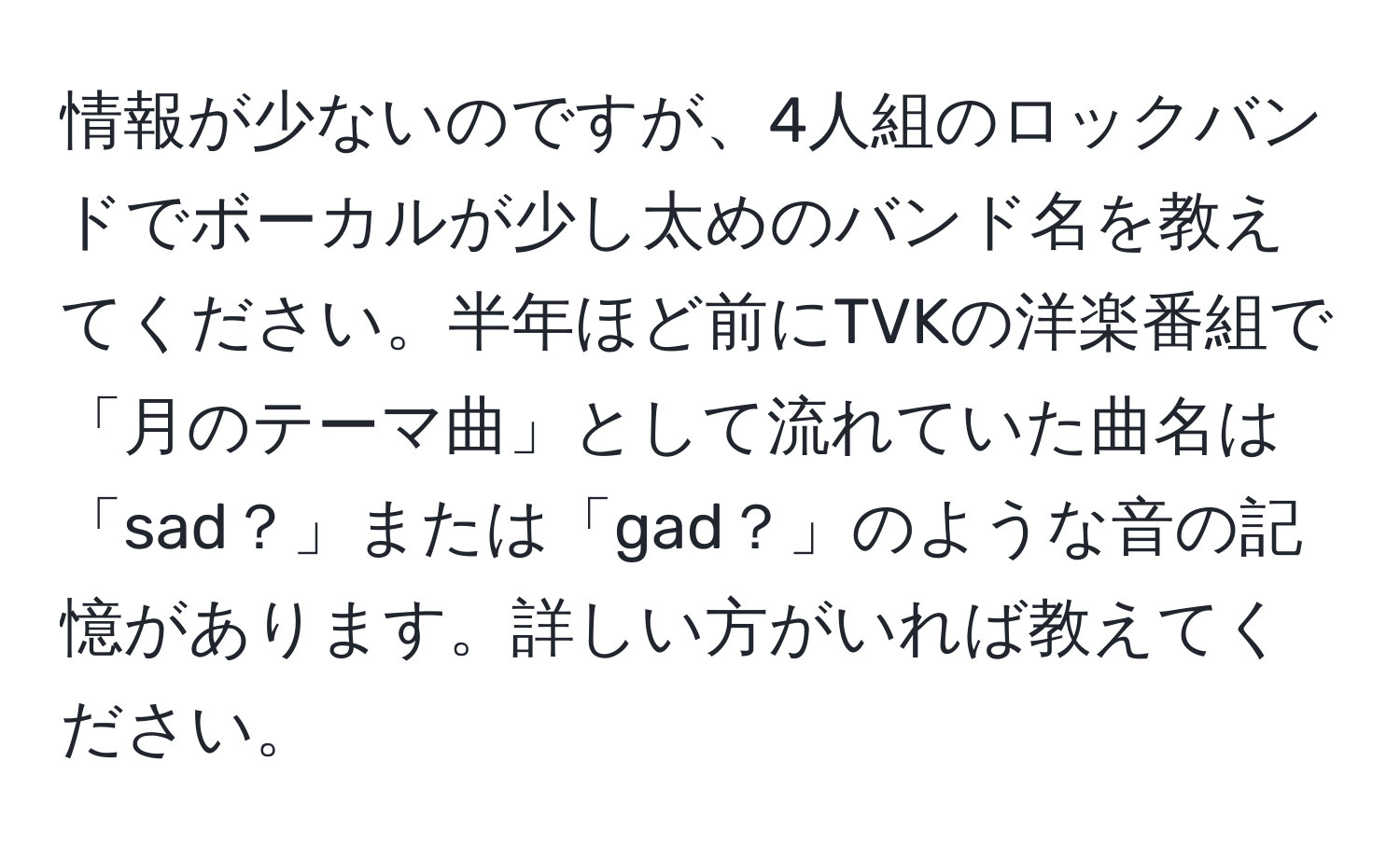 情報が少ないのですが、4人組のロックバンドでボーカルが少し太めのバンド名を教えてください。半年ほど前にTVKの洋楽番組で「月のテーマ曲」として流れていた曲名は「sad？」または「gad？」のような音の記憶があります。詳しい方がいれば教えてください。