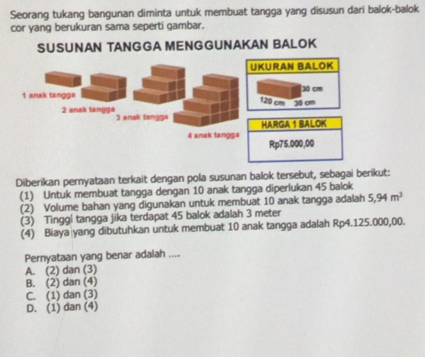 Seorang tukang bangunan diminta untuk membuat tangga yang disusun dari balok-balok
cor yang berukuran sama seperti gambar.
SUSUNAN TANGGA MENG GUNAKAN BALOK
Diberikan pernyataan terkait dengan pola susunan balok tersebut, sebagai berikut:
(1) Untuk membuat tangga dengan 10 anak tangga diperlukan 45 balok
(2) Volume bahan yang digunakan untuk membuat 10 anak tangga adalah 5,94m^3
(3) Tinggí tangga jika terdapat 45 balok adalah 3 meter
(4) Biaya|yang dibutuhkan untuk membuat 10 anak tangga adalah Rp4.125.000,00.
Pernyataan yang benar adalah ....
A. (2) dan (3)
B. (2) dan (4)
C. (1) dan (3)
D. (1) dan (4)