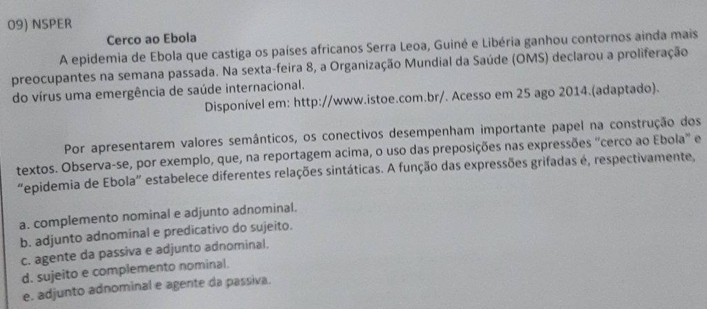 NSPER
Cerco ao Ebola
A epidemia de Ebola que castiga os países africanos Serra Leoa, Guiné e Libéria ganhou contornos ainda mais
preocupantes na semana passada. Na sexta-feira 8, a Organização Mundial da Saúde (OMS) declarou a proliferação
do vírus uma emergência de saúde internacional.
Disponível em: http://www.istoe.com.br/. Acesso em 25 ago 2014.(adaptado).
Por apresentarem valores semânticos, os conectivos desempenham importante papel na construção dos
textos. Observa-se, por exemplo, que, na reportagem acima, o uso das preposições nas expressões “cerco ao Ebola” e
“epidemia de Ebola” estabelece diferentes relações sintáticas. A função das expressões grifadas é, respectivamente,
a. complemento nominal e adjunto adnominal.
b. adjunto adnominal e predicativo do sujeito.
c. agente da passiva e adjunto adnominal.
d. sujeito e complemento nominal.
e. adjunto adnominal e agente da passiva.