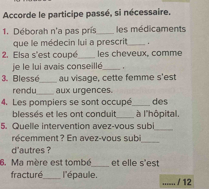 Accorde le participe passé, si nécessaire. 
1. Déborah n'a pas pris_ les médicaments 
que le médecin lui a prescrit_ . 
2. Elsa s'est coupé_ les cheveux, comme 
je le lui avais conseillé_ . 
3. Blessé_ au visage, cette femme s’est 
rendu_ aux urgences. 
4. Les pompiers se sont occupé_ des 
blessés et les ont conduit_ à l'hôpital. 
5. Quelle intervention avez-vous subi_ 
récemment? En avez-vous subi_ 
d'autres ? 
6. Ma mère est tombé_ et elle s'est 
fracturé_ l'épaule. 
_/ 12