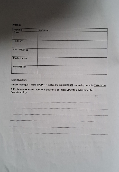 Week 2: 
Exam Question: 
3-mark technique - Make a POINT -> explain the point BECAUSE -> develop the point THEREFORE 
9 Explain one advantage to a business of improving its environmental 
Sustainability. 
(3) 
_ 
_ 
_ 
_ 
_ 
_