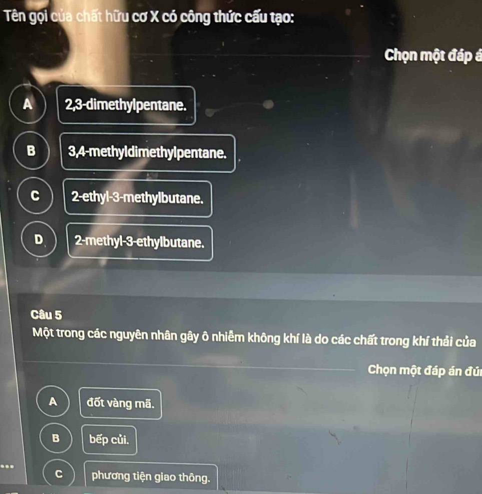 Tên gọi của chất hữu cơ X có công thức cấu tạo:
Chọn một đáp á
A 2,3 -dimethylpentane.
B 3,4 -methyldimethylpentane.
C 2 -ethyl -3 -methylbutane.
D. 2 -methyl -3 -ethylbutane.
Câu 5
Một trong các nguyên nhân gây ô nhiễm không khí là do các chất trong khí thải của
Chọn một đáp án đúi
A đốt vàng mã.
B bếp củi.
C phương tiện giao thông.