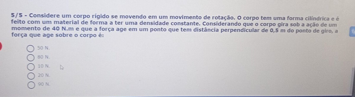 5/5 - Considere um corpo rígido se movendo em um movimento de rotação. O corpo tem uma forma cilíndrica e é
feito com um material de forma a ter uma densidade constante. Considerando que o corpo gira sob a ação de um
momento de 40 N.m e que a força age em um ponto que tem distância perpendicular de 0,5 m do ponto de giro, a
força que age sobre o corpo é:
50 N.
80 N.
10 N.
20 N.
90 N.