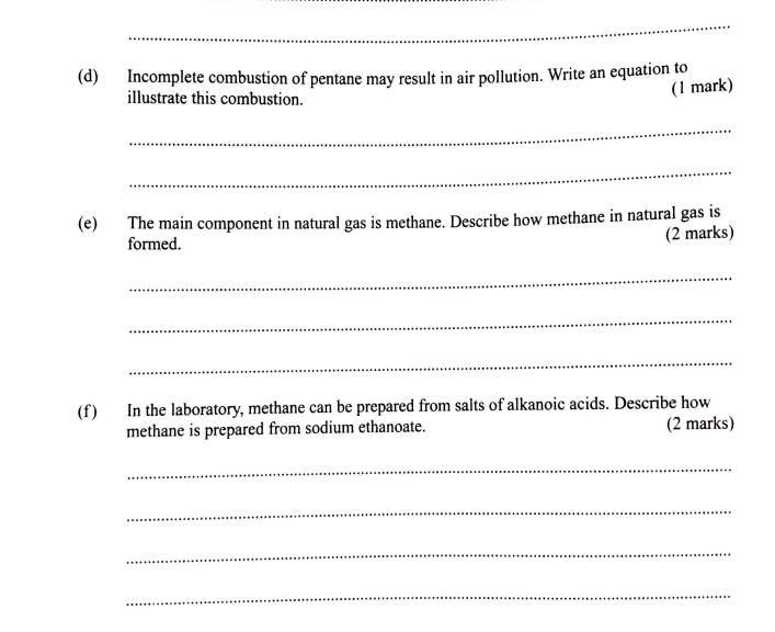 Incomplete combustion of pentane may result in air pollution. Write an equation to 
illustrate this combustion. 
(1 mark) 
_ 
_ 
(e) The main component in natural gas is methane. Describe how methane in natural gas is 
formed. (2 marks) 
_ 
_ 
_ 
(f ) In the laboratory, methane can be prepared from salts of alkanoic acids. Describe how 
methane is prepared from sodium ethanoate. (2 marks) 
_ 
_ 
_ 
_