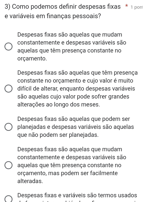 Como podemos definir despesas fixas * 1 pont
e variáveis em finanças pessoais?
Despesas fixas são aquelas que mudam
constantemente e despesas variáveis são
aquelas que têm presença constante no
orçamento.
Despesas fixas são aquelas que têm presença
constante no orçamento e cujo valor é muito
difícil de alterar, enquanto despesas variáveis
são aquelas cujo valor pode sofrer grandes
alterações ao longo dos meses.
Despesas fixas são aquelas que podem ser
planejadas e despesas variáveis são aquelas
que não podem ser planejadas.
Despesas fixas são aquelas que mudam
constantemente e despesas variáveis são
aquelas que têm presença constante no
orçamento, mas podem ser facilmente
alteradas.
Despesas fixas e variáveis são termos usados