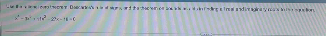 Use the rational zero theorem, Descartes's rule of signs, and the theorem on bounds as aids in finding all real and imaginary roots to the equation.
x^4-3x^3+11x^2-27x+18=0
