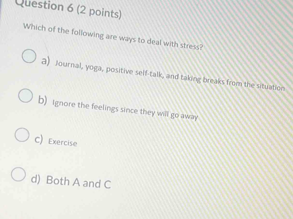 Which of the following are ways to deal with stress?
a) Journal, yoga, positive self-talk, and taking breaks from the situation
b) Ignore the feelings since they will go away
C)Exercise
d) Both A and C