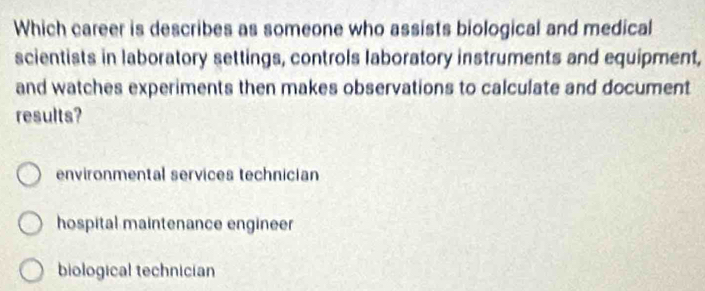 Which career is describes as someone who assists biological and medical
scientists in laboratory settings, controls laboratory instruments and equipment,
and watches experiments then makes observations to calculate and document
results?
environmental services technician
hospital maintenance engineer
biological technician