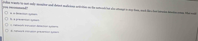 you recommend?
John wants to not only monitor and detect malicious activities on the network but also attempt to stop them, much like a host intrusion detection system. What would
a. a detection system
b. a prevention system
c. network intrusion detection systems
d, network intrusion prevention system