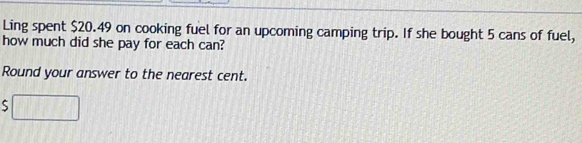 Ling spent $20.49 on cooking fuel for an upcoming camping trip. If she bought 5 cans of fuel, 
how much did she pay for each can? 
Round your answer to the nearest cent.
$□