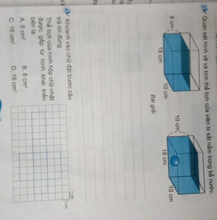 Quan sát hình vẽ và tính thể tích của viên bị sắt nằm trong bổ nước.


_
Bái giải
51
_
_
2
_
_
the
_
_
Khoanh vào chữ đặt trước câu
trā lời đúng.
Thể tích của hình hộp chữ nhật
được gắp từ hình khai triển
běn liàc
A 8cm^2 B. 8cm^3
C. 16cm^2 D. 16cm^2