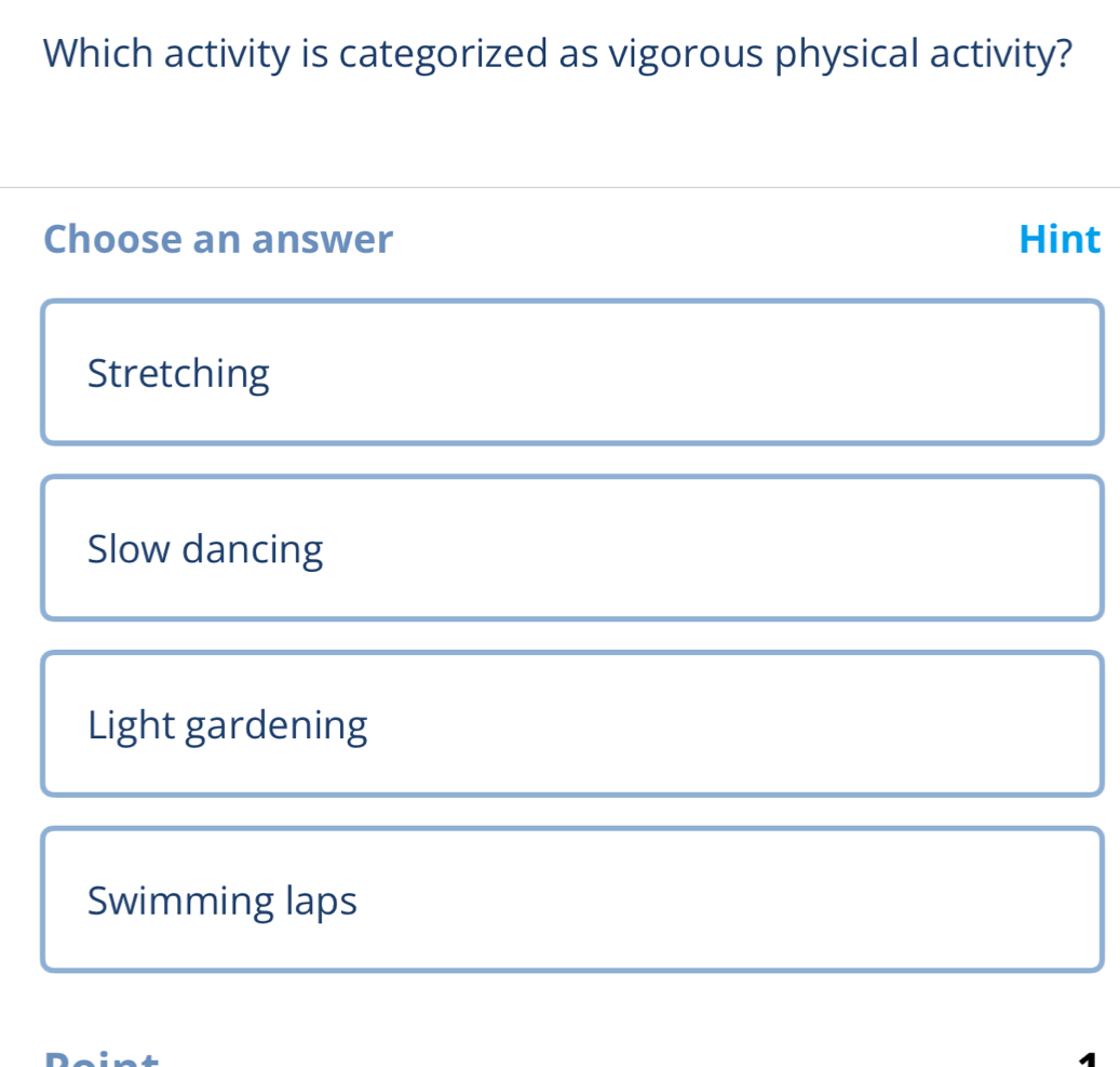 Which activity is categorized as vigorous physical activity?
Choose an answer Hint
Stretching
Slow dancing
Light gardening
Swimming laps