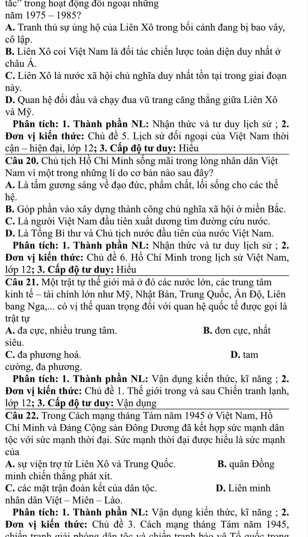 tắc'' trong hoạt động đồi ngoại những
năm 1975 - 1985?
A. Tranh thủ sự ủng hộ của Liên Xô trong bối cảnh đang bị bao vây,
cô lập.
B. Liên Xô coi Việt Nam là đối tác chiến lược toàn diện duy nhất ở
châu Á.
C. Liên Xô là nước xã hội chủ nghĩa duy nhất tồn tại trong giai đoạn
này.
D. Quan hệ đối đầu và chạy đua vũ trang căng thắng giữa Liên Xô
và Mỹ.
Phân tích: 1. Thành phần NL: Nhận thức và tư duy lịch sử ; 2.
Đơn vị kiến thức: Chủ đề 5. Lịch sử đối ngoại của Việt Nam thời
cận - hiện đại, lớp 12; 3. Cấp độ tư duy: Hiểu
Câu 20. Chủ tịch Hồ Chí Minh sống mãi trong lòng nhân dân Việt
Nam vì một trong những lí do cơ bản nào sau đây?
A. Là tấm gương sáng về đạo đức, phẩm chất, lối sống cho các thế
hệ.
B. Góp phần vào xây dựng thành công chủ nghĩa xã hội ở miền Bắc.
C. Là người Việt Nam đầu tiên xuất dương tìm đường cứu nước.
D. Là Tổng Bí thư và Chủ tịch nước đầu tiên của nước Việt Nam.
Phân tích: 1. Thành phần NL: Nhận thức và tư duy lịch sử ; 2.
Đơn vị kiến thức: Chủ đề 6. Hồ Chí Minh trong lịch sử Việt Nam,
lớp 12; 3. Cấp độ tư duy: Hiểu
Câu 21. Một trật tự thể giới mà ở đó các nước lớn, các trung tâm
kinh tế - tài chính lớn như Mỹ, Nhật Bản, Trung Quốc, Ấn Độ, Liên
bang Nga,... có vị thế quan trọng đối với quan hệ quốc tế được gọi là
trật tự
A. đa cực, nhiều trung tâm. B. đơn cực, nhất
siêu.
C. đa phương hoá. D. tam
cường, đa phương.
Phân tích: 1. Thành phần NL: Vận dụng kiến thức, kĩ năng ; 2.
Đơn vị kiến thức: Chủ đề 1. Thế giới trong và sau Chiến tranh lạnh,
1ớp 12; 3. Cấp độ tư duy: Vận dụng
Câu 22. Trong Cách mạng tháng Tám năm 1945 ở Việt Nam, Hồ
Chí Minh và Đảng Cộng sản Đông Dương đã kết hợp sức mạnh dân
tộc với sức mạnh thời đại. Sức mạnh thời đại được hiểu là sức mạnh
của
A. sự viện trợ từ Liên Xô và Trung Quốc. B. quân Đồng
minh chiến thắng phát xít.
C. các mặt trận đoàn kết của dân tộc. D. Liên minh
nhân dân Việt - Miên - Lào.
Phân tích: 1. Thành phần NL: Vận dụng kiến thức, kĩ năng ; 2.
Đơn vị kiến thức: Chủ đề 3. Cách mạng tháng Tám năm 1945,
nhiến tranh giải nháng dân têa và nhiến tranh hảa về Tổ quốc tran