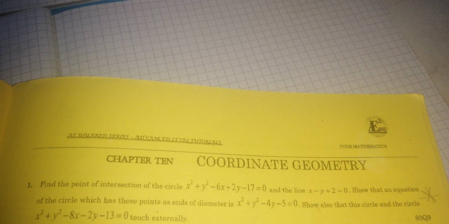 AE SQUARED SERIES - ADVANCED LEVEL TUTORIALS 
PURE MATHEMATICS 
CHAPTER TEN COORDINATE GEOMETRY 
1. Find the point of intersection of the circle x^2+y^2-6x+2y-17=0 and the line x-y+2=0. Show that an equation 
of the circle which has these points as ends of diameter is x^2+y^2-4y-5=0. Show also that this circle and the circle
x^2+y^2-8x-2y-13=0 touch externally. 80Q9