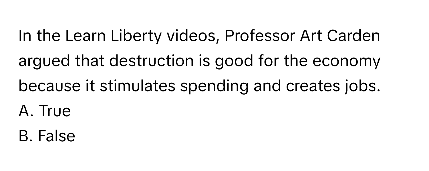 In the Learn Liberty videos, Professor Art Carden argued that destruction is good for the economy because it stimulates spending and creates jobs. 

A. True 
B. False