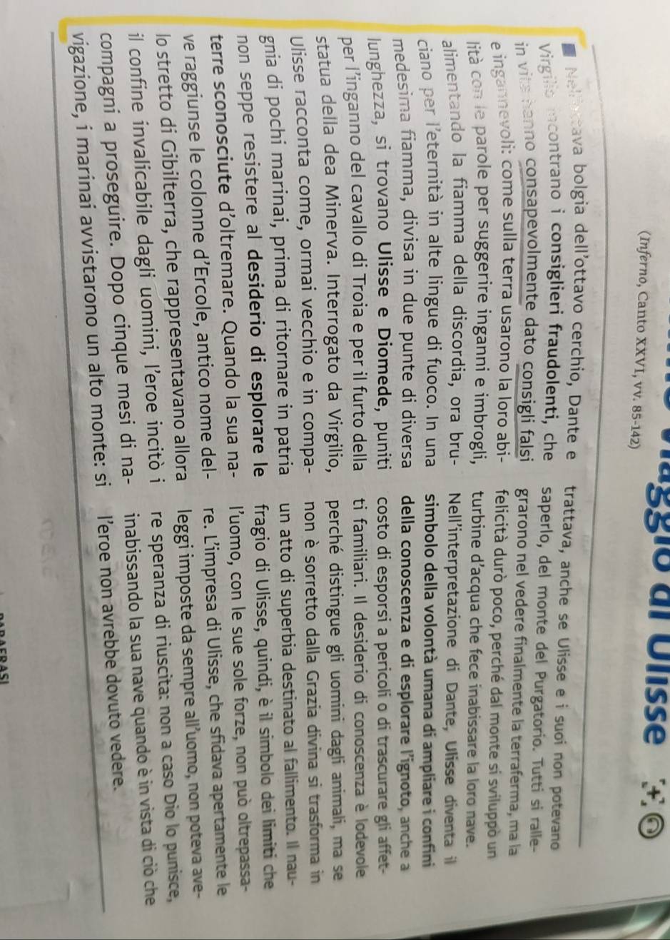 ággio dl Ulisse + ©
(Inferno, Canto XXVI, vv. 85-142)
Nellottava bolgia dell'ottavo cerchio, Dante e trattava, anche se Ulisse e i suoi non potevano
Virgilio incontrano i consiglieri fraudolenti, che saperlo, del monte del Purgatorio. Tutti si ralle-
in vits hanno consapevolmente dato consigli falsi grarono nel vedere finalmente la terraferma, ma la
e ingannevoli: come sulla terra usarono la lorø abi- felicità durò poco, perché dal monte si sviluppò un
lità con le parole per suggerire inganni e imbrogli, turbine d’acqua che fece inabissare la loro nave.
alimentando la fiamma della discordia, ora bru- Nell'interpretazione di Dante, Ulisse diventa il
ciano per l'eternità in alte lingue di fuoco. In una simbolo della volontà umana di ampliare i confini
medesima fiamma, divisa in due punte di diversa della conoscenza e di esplorare l'ignoto, anche a
lunghezza, si trovano Ulisse e Diomede, puniti costo di esporsi a pericoli o di trascurare gli affet-
per l’inganno del cavallo di Troia e per il furto della ti familiari. Il desiderio di conoscenza è lodevole
statua della dea Minerva. Interrogato da Virgilio, perché distingue gli uomini dagli animali, ma se
Ulisse racconta come, ormai vecchio e in compa- non è sorretto dalla Grazia divina si trasforma in
gnia di pochi marinai, prima di ritornare in patria un atto di superbia destinato al fallimento. Il nau-
non seppe resistere al desiderio di esplorare le fragio di Ulisse, quindi, è il simbolo dei limiti che
terre sconosciute d’oltremare. Quando la sua na- l'uomo, con le sue sole forze, non può oltrepassa-
ve raggiunse le colonne d’Ercole, antico nome del- re. L’impresa di Ulisse, che sfidava apertamente le
lo stretto di Gibilterra, che rappresentavano allora leggi imposte da sempre all’uomo, non poteva ave-
il confine invalicabile dagli uomini, l’eroe incitò i re speranza di riuscita: non a caso Dio lo punisce,
compagni a proseguire. Dopo cinque mesi di na- inabissando la sua nave quando è in vista di ciò che
vigazione, i marinai avvistarono un alto monte: si l’eroe non avrebbe dovuto vedere.