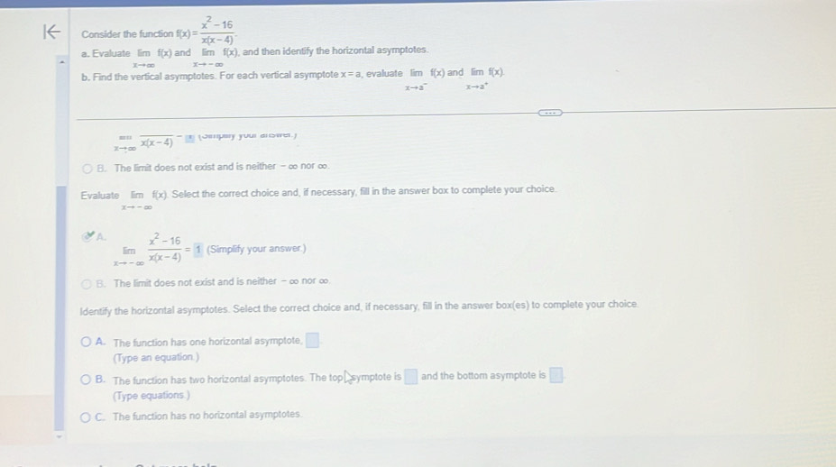 Consider the function f(x)= (x^2-16)/x(x-4) . 
a. Evaluate lim f(x) and lim f(x) and then identify the horizontal asymptotes.
Lto ∈fty xto -∈fty
b, Find the vertical asymptotes. For each vertical asymptote x=a , evaluate lim f(x) and limf(x).
xto a^- xto a^+
limlimits _xto ∈fty overline (x(x-4))^(-(x)) (Smpary your anster.)
B. The limit does not exist and is neither - ∞ nor ∞
Evaluate limlimits _xto -∈fty f(x) Select the correct choice and, if necessary, fill in the answer box to complete your choice.
A. limlimits _xto -∈fty  (x^2-16)/x(x-4) =1 (Simplify your answer.)
B. The limit does not exist and is neither - ∞ nor ∞
ldentify the horizontal asymptotes. Select the correct choice and, if necessary, fill in the answer box(es) to complete your choice.
A. The function has one horizontal asymptote, □. 
(Type an equation.)
B. The function has two horizontal asymptotes. The top symptote is □ and the bottom asymptote is □. 
(Type equations.)
C. The function has no horizontal asymptotes.