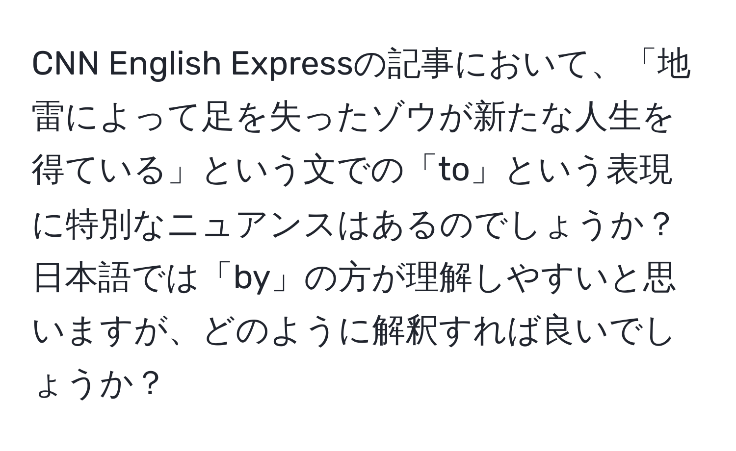 CNN English Expressの記事において、「地雷によって足を失ったゾウが新たな人生を得ている」という文での「to」という表現に特別なニュアンスはあるのでしょうか？日本語では「by」の方が理解しやすいと思いますが、どのように解釈すれば良いでしょうか？