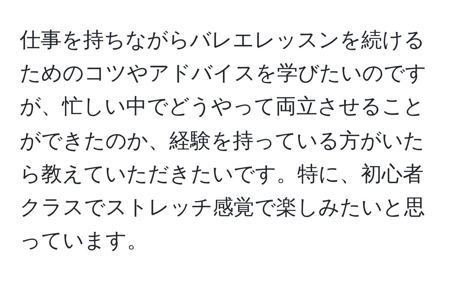 仕事を持ちながらバレエレッスンを続けるためのコツやアドバイスを学びたいのですが、忙しい中でどうやって両立させることができたのか、経験を持っている方がいたら教えていただきたいです。特に、初心者クラスでストレッチ感覚で楽しみたいと思っています。