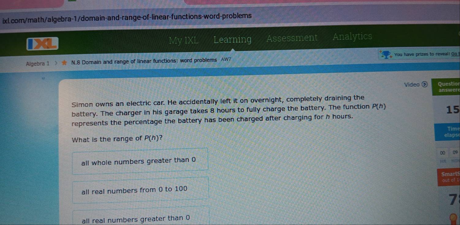 Learning Assessment Analytics
Algebra 1 ) ★ N.8 Domain and range of linear functions: word problems AW7 You have prizes to reveal! Go
Video § ior
ere
Simon owns an electric car. He accidentally left it on overnight, completely draining the
battery. The charger in his garage takes 8 hours to fully charge the battery. The function P(h)
5
represents the percentage the battery has been charged after charging for h hours.
me
What is the range of P(h) ?
ps
all whole numbers greater than 0 09
rts
f 1
all real numbers from 0 to 100
7
all real numbers greater than 0