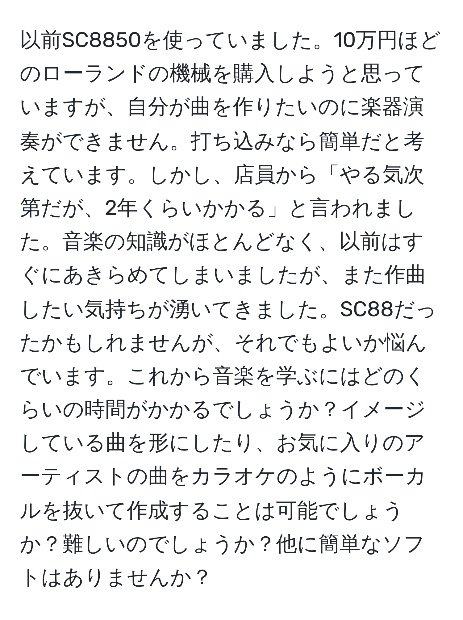 以前SC8850を使っていました。10万円ほどのローランドの機械を購入しようと思っていますが、自分が曲を作りたいのに楽器演奏ができません。打ち込みなら簡単だと考えています。しかし、店員から「やる気次第だが、2年くらいかかる」と言われました。音楽の知識がほとんどなく、以前はすぐにあきらめてしまいましたが、また作曲したい気持ちが湧いてきました。SC88だったかもしれませんが、それでもよいか悩んでいます。これから音楽を学ぶにはどのくらいの時間がかかるでしょうか？イメージしている曲を形にしたり、お気に入りのアーティストの曲をカラオケのようにボーカルを抜いて作成することは可能でしょうか？難しいのでしょうか？他に簡単なソフトはありませんか？