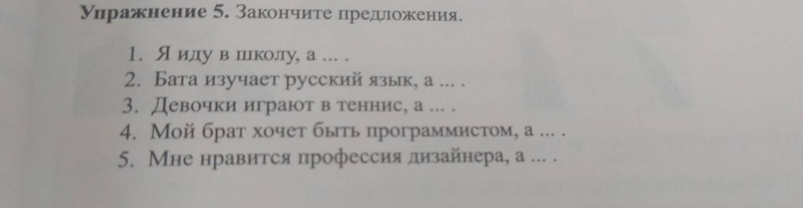 Уηражнение 5. Закончите предложения. 
1. Яиду в шиколу, а ... . 
2. Бата изучает русский язык, а ... . 
3. Девочки играют в теннис, а ... . 
4. Мой брат хочет быть программистом, а ... . 
5. Мне нравится профессия лизайнера, а ... .