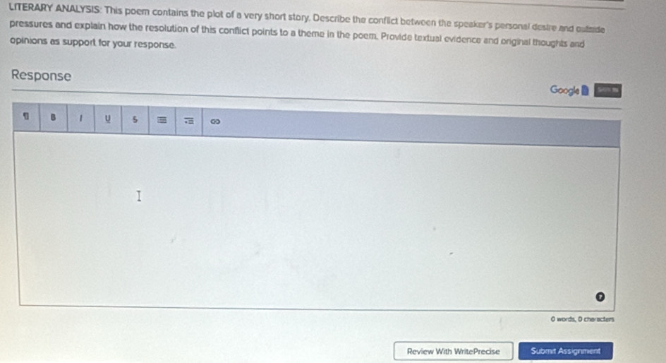 LITERARY ANALYSIS: This poem contains the plot of a very short story. Describe the conflict between the speaker's personal destre and outmide 
pressures and explain how the resolution of this conflict points to a theme in the poem. Provide textual evidence and eriginal thoughts and 
opinions as support for your response. 
Response 
Google 
B 1 u 5 ∞ 
O words, O characters 
Review With WritePrecise Submit Assignment