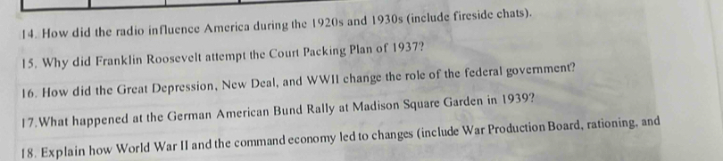 How did the radio influence America during the 1920s and 1930s (include fireside chats). 
15. Why did Franklin Roosevelt attempt the Court Packing Plan of 1937? 
16. How did the Great Depression, New Deal, and WWII change the role of the federal government? 
17.What happened at the German American Bund Rally at Madison Square Garden in 1939? 
18. Explain how World War II and the command economy led to changes (include War Production Board, rationing, and