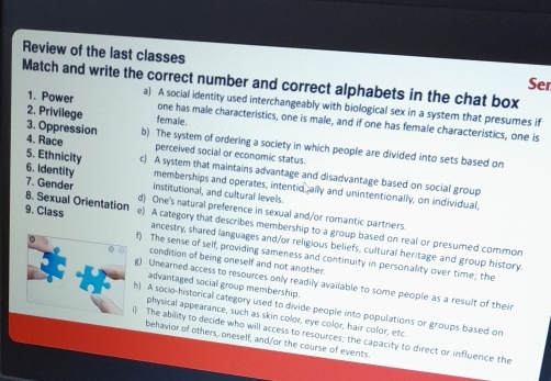 Review of the last classes
Match and write the correct number and correct alphabets in the chat box Ser
1. Power a) A social identity used interchangeably with biological sex in a system that presumes if
female.
one has male characteristics, one is male, and if one has female characteristics, one is
3. Oppression 4. Race
2. Privilege b) The system of ordering a society in which people are divided into sets based on
perceived social or economic status.
5. Ethnicity c) A system that maintains advantage and disadvantage based on social group
6. Identity institutional, and cultural levels.
memberships and operates, intentio ally and unintentionally, on individual,
7. Gender d) One's natural preference in sexual and/or romantic partners.
8. Sexual Orientation 9. Class e) A category that describes membership to a group based on real or presumed common
ancestry, shared languages and/or religious beliefs, cultural heritage and group history
f) The sense of self, providing sameness and continuity in personality over time; the
condition of being oneself and not another.
advantaged social group membership.
g) Unearned access to resources only readily available to some people as a result of their
h) A socio-historical category used to divide people into populations or groups based on
physical appearance, such as skin color, eye color, hair color, etc.
) The ability to decide who will access to resources; the capacity to direct or influence the
behavior of others, oneself, and/or the course of events.