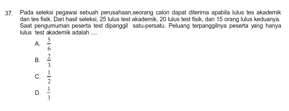 Pada seleksi pegawai sebuah perusahaan,seorang calon dapat diterima apabila lulus tes akademik
dan tes fisik. Dari hasil seleksi, 25 lulus test akademik, 20 lulus test fisik, dan 15 orang lulus keduanya.
Saat pengumuman peserta test dipanggil satu-persatu. Peluang terpanggilnya peserta yang hanya
lulus test akademik adalah ....
A.  5/6 
B.  2/3 
C.  1/2 
D.  1/3 