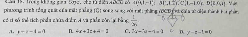 Trong không gian Oxyz, cho tử diện ABCD có A(0,1,-1); B(1,1,2); C(1,-1,0); D(0,0,1). Viết
phương trình tổng quát của mặt phẳng (Q) song song với mặt phẳng (BCD) và chia tứ diện thành hai phần
có tỉ số thể tích phần chứa điểm A và phần còn lại bằng  1/26 .
A. y+z-4=0 B. 4x+3z+4=0 C. 3x-3z-4=0 D. y-z-1=0