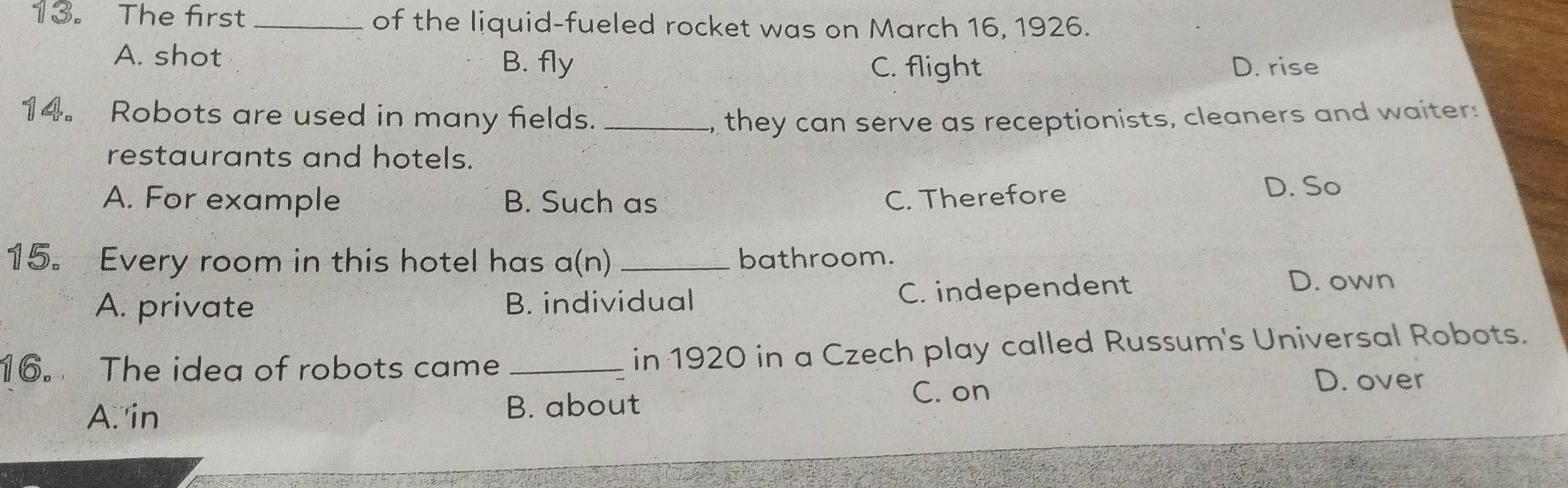 The first _of the liquid-fueled rocket was on March 16, 1926.
A. shot B. fly
C. flight D. rise
14。 Robots are used in many fields. _they can serve as receptionists, cleaners and waiter:
restaurants and hotels.
A. For example B. Such as C. Therefore D. So
15. Every room in this hotel has a(n) _bathroom.
A. private B. individual
C. independent D. own
16. The idea of robots came_ in 1920 in a Czech play called Russum's Universal Robots.
D. over
A. in
B. about
C. on