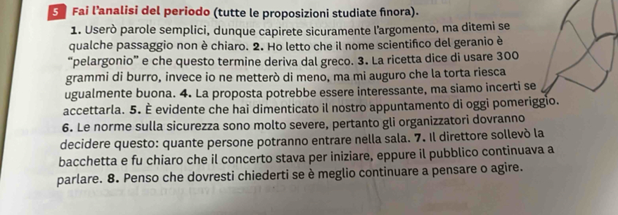 Fai l’analisi del periodo (tutte le proposizioni studiate fnora). 
1. Userò parole semplici, dunque capirete sicuramente l’argomento, ma ditemi se 
qualche passaggio non è chiaro. 2. Ho letto che il nome scientifico del geranio è 
“pelargonio” e che questo termine deriva dal greco. 3. La ricetta dice di usare 300
grammi di burro, invece io ne metterò di meno, ma mi auguro che la torta riesca 
ugualmente buona. 4. La proposta potrebbe essere interessante, ma siamo incerti se 
accettarla. 5. È evidente che hai dimenticato il nostro appuntamento di oggi pomeriggio. 
6. Le norme sulla sicurezza sono molto severe, pertanto gli organizzatori dovranno 
decidere questo: quante persone potranno entrare nella sala. 7. Il direttore sollevó la 
bacchetta e fu chiaro che il concerto stava per iniziare, eppure il pubblico continuava a 
parlare. 8. Penso che dovresti chiederti se è meglio continuare a pensare o agire.