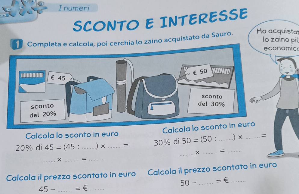 numeri 
SCONTO E INTERESSE 
zaino acquistato da Sauro. Ho acquistat 
lo zaino più 
nomic 
Calcola lo sconto in euro Calcola lo sconto in euro
20% di 45=(45 : _.) × _= 30% di 50=(50 . _ _ .) × _= 
_× _= 
_× _=_ 
Calcola il prezzo scontato in euro Calcola il prezzo scontato in euro
50- _ =∈
45-... _  =∈ _