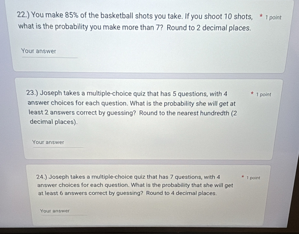 22.) You make 85% of the basketball shots you take. If you shoot 10 shots, * 1 point 
what is the probability you make more than 7? Round to 2 decimal places. 
Your answer 
23.) Joseph takes a multiple-choice quiz that has 5 questions, with 4 * 1 point 
answer choices for each question. What is the probability she will get at 
least 2 answers correct by guessing? Round to the nearest hundredth (2
decimal places). 
Your answer 
24.) Joseph takes a multiple-choice quiz that has 7 questions, with 4 1 point 
answer choices for each question. What is the probability that she will get 
at least 6 answers correct by guessing? Round to 4 decimal places. 
Your answer