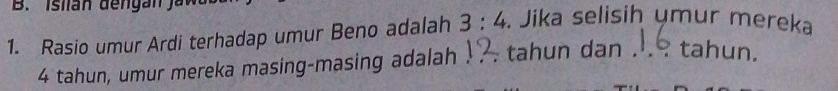 Rasio umur Ardi terhadap umur Beno adalah 3:4. Jika selisih ymur mereka
4 tahun, umur mereka masing-masing adalah . tahun dan . tahun.