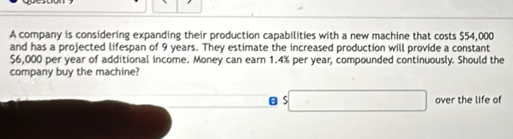 A company is considering expanding their production capabilities with a new machine that costs $54,000
and has a projected lifespan of 9 years. They estimate the increased production will provide a constant
$6,000 per year of additional income. Money can earn 1.4% per year, compounded continuously. Should the 
company buy the machine?
$□ over the life of